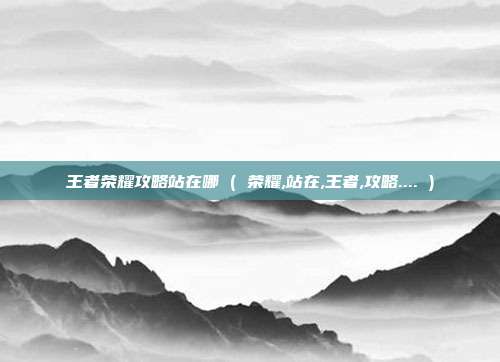 王者荣耀攻略站在哪 ( 荣耀,站在,王者,攻略.... )