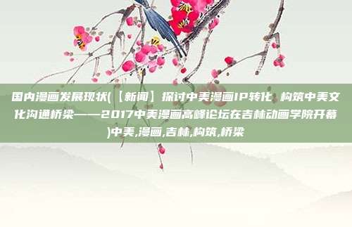 国内漫画发展现状(【新闻】探讨中美漫画IP转化 构筑中美文化沟通桥梁——2017中美漫画高峰论坛在吉林动画学院开幕)中美,漫画,吉林,构筑,桥梁