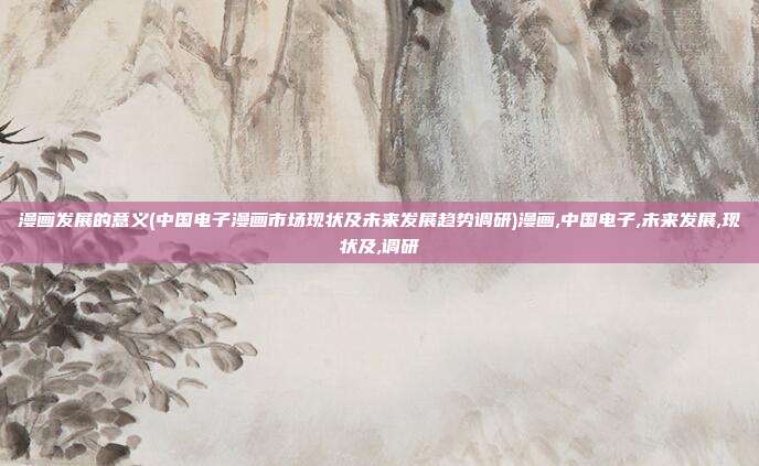 漫画发展的意义(中国电子漫画市场现状及未来发展趋势调研)漫画,中国电子,未来发展,现状及,调研
