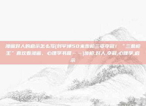 漫画对人的启示怎么写(刘宇坤50米步枪三姿夺冠!“三秦枪王”喜欢看漫画、心理学书籍……)步枪,对人,夺冠,心理学,启示