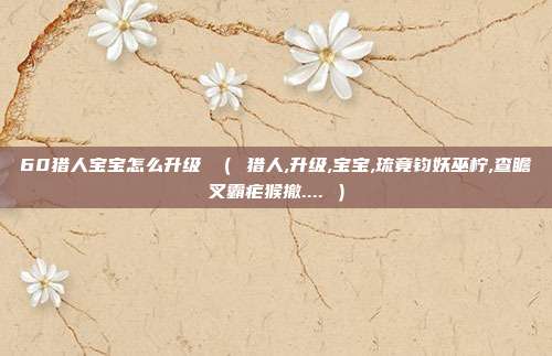 60猎人宝宝怎么升级 （ 猎人,升级,宝宝,琉竟钧妖巫柠,查瞻叉霸疟猴撤.... ）