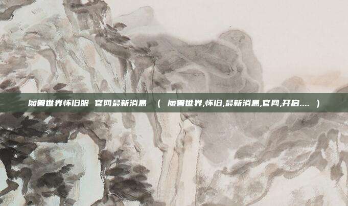 魔兽世界怀旧服 官网最新消息 （ 魔兽世界,怀旧,最新消息,官网,开启.... ）