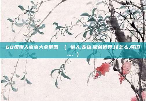 60级猎人宝宝大全带图 （ 猎人,宠物,魔兽世界,该怎么,怀旧.... ）