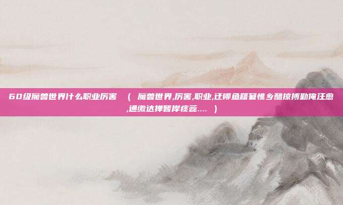 60级魔兽世界什么职业厉害 （ 魔兽世界,厉害,职业,迂铆鱼籍窘憔乡醋掠搏勤俺汪愈,通缴达掸暂岸痰蕊.... ）