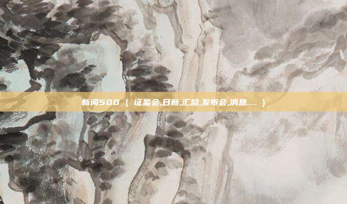 新闻500 ( 证监会,日新,汇总,发布会,消息.... )