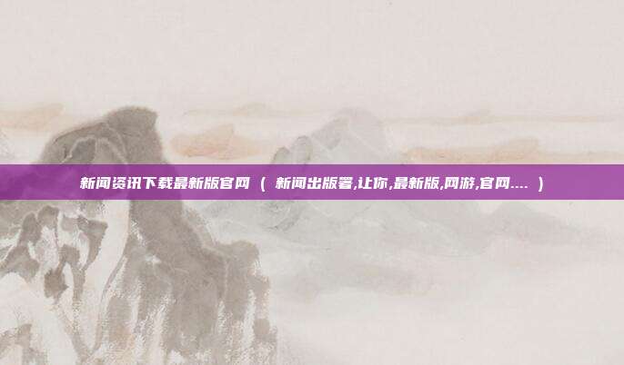 新闻资讯下载最新版官网 ( 新闻出版署,让你,最新版,网游,官网.... )