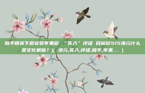 和平精英下载安装苹果版 “买入”评级 目标价515港元什么是文化根脉？)( 港元,买入,评级,和平,苹果.... )