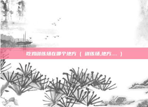 吃鸡训练场在哪个地方 ( 训练场,地方.... )