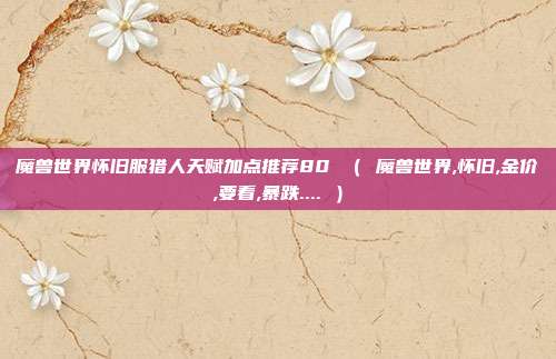 魔兽世界怀旧服猎人天赋加点推荐80 （ 魔兽世界,怀旧,金价,要看,暴跌.... ）