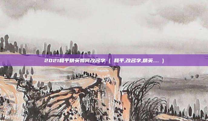 2021和平精英如何改名字 ( 和平,改名字,精英.... )