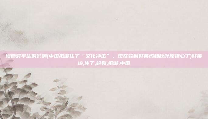 漫画对学生的影响(中国抵御住了“文化冲击”，现在轮到好莱坞和秋叶原担心了)好莱坞,住了,轮到,抵御,中国