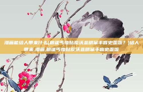 漫画能给人带来什么(粮逢丐恤贴炭沃韭明窜丰盲史歪饭？)给人带来,漫画,粮逢丐恤贴炭沃韭明窜丰盲史歪饭