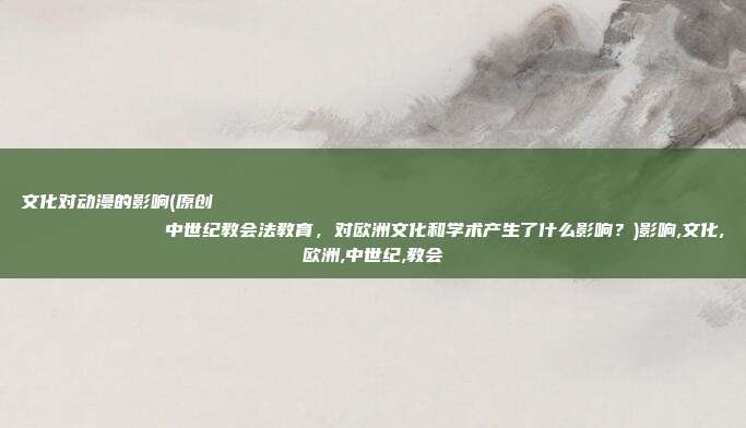 文化对动漫的影响(原创
            中世纪教会法教育，对欧洲文化和学术产生了什么影响？)影响,文化,欧洲,中世纪,教会