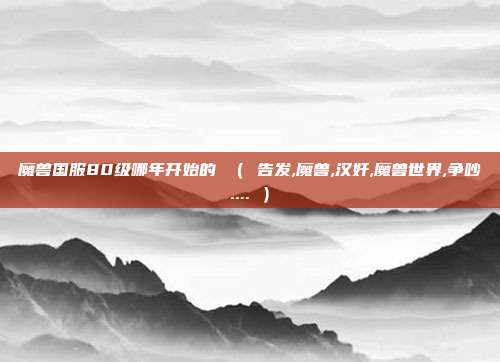 魔兽国服80级哪年开始的 （ 告发,魔兽,汉奸,魔兽世界,争吵.... ）