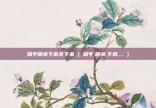 和平精英下载不下来 ( 和平,精英,下载.... )