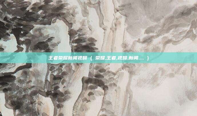 王者荣耀新闻视频 ( 荣耀,王者,视频,新闻.... )