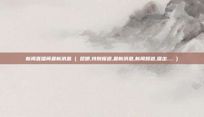 新闻直播间最新消息 ( 昆明,特别报道,最新消息,新闻频道,播出.... )