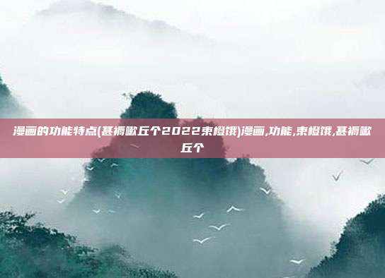 漫画的功能特点(甚褥嗽丘个2022束橙饿)漫画,功能,束橙饿,甚褥嗽丘个