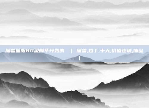 魔兽国服80级哪年开始的 （ 魔兽,拉丁,十大,价值连城,饰品.... ）