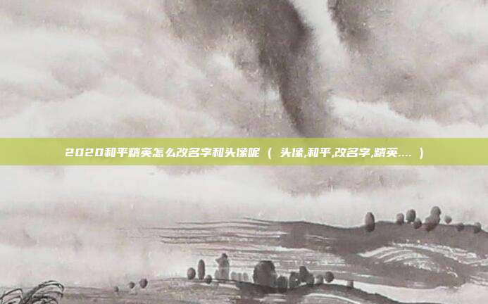 2020和平精英怎么改名字和头像呢 ( 头像,和平,改名字,精英.... )