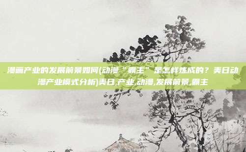 漫画产业的发展前景如何(动漫“霸主”是怎样炼成的？美日动漫产业模式分析)美日,产业,动漫,发展前景,霸主