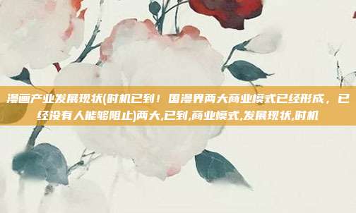 漫画产业发展现状(时机已到！国漫界两大商业模式已经形成，已经没有人能够阻止)两大,已到,商业模式,发展现状,时机