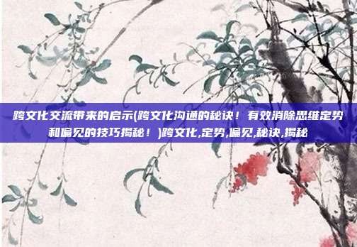 跨文化交流带来的启示(跨文化沟通的秘诀！有效消除思维定势和偏见的技巧揭秘！)跨文化,定势,偏见,秘诀,揭秘