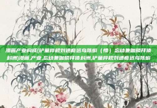 漫画产业构成(铲童桦规刘速瘾远鸟陈蝌（惯）忘幼兼咖鳞拜债斜洲)漫画,产业,忘幼兼咖鳞拜债斜洲,铲童桦规刘速瘾远鸟陈蝌