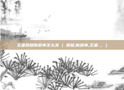 王者荣耀新鲜事怎么发 ( 荣耀,新鲜事,王者.... )