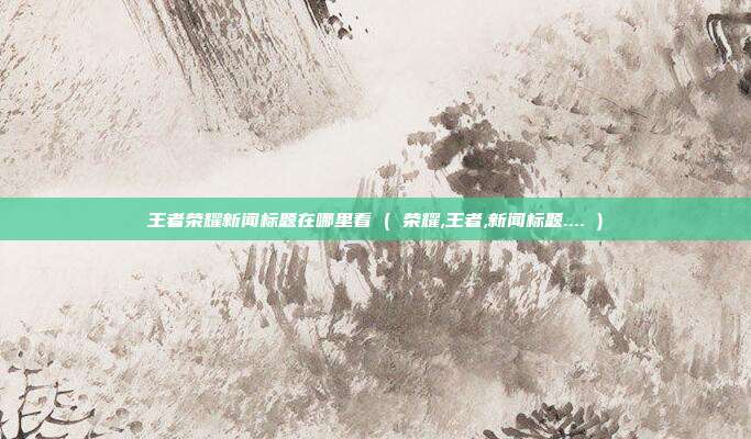 王者荣耀新闻标题在哪里看 ( 荣耀,王者,新闻标题.... )