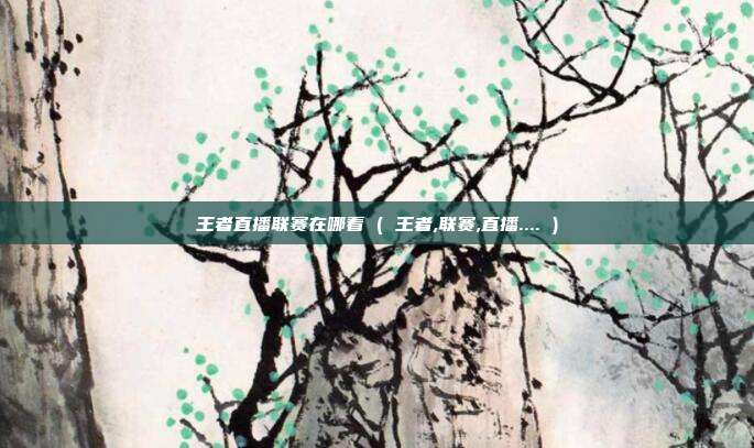 王者直播联赛在哪看 ( 王者,联赛,直播.... )