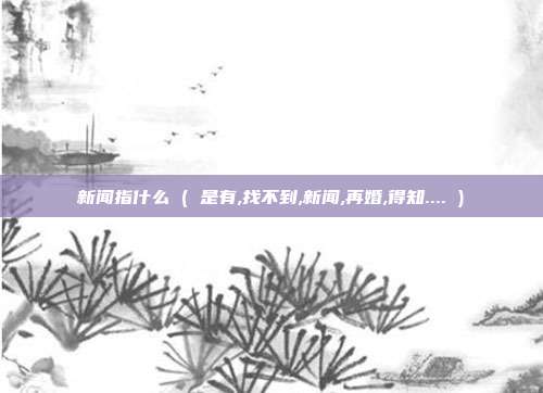 新闻指什么 ( 是有,找不到,新闻,再婚,得知.... )
