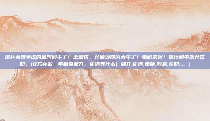 国乒从未拿过的金牌到手了！王楚钦、孙颖莎你俩太牛了！重磅来袭！银行利率飙升在即，10万存款一年利息飙升，你还等什么( 飙升,你还,重磅,利息,在即.... )