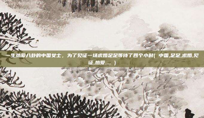 一生热爱八卦的中国女士，为了见证一场求婚足足等待了四个小时( 中国,足足,求婚,见证,热爱.... )