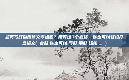如何写好自媒体文章标题？用好这3个套路，你也可以轻松打造爆文( 套路,你也可以,写好,用好,轻松.... )