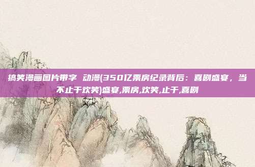 搞笑漫画图片带字 动漫(350亿票房纪录背后：喜剧盛宴，当不止于欢笑)盛宴,票房,欢笑,止于,喜剧
