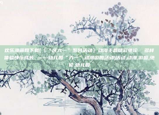 欢乐漫画网下载(【“庆六一”系列活动】动漫主题精彩绝伦  多样体验快乐成长 ——幼儿园“六一”动漫游园活动)活动,动漫,游园,绝伦,幼儿园