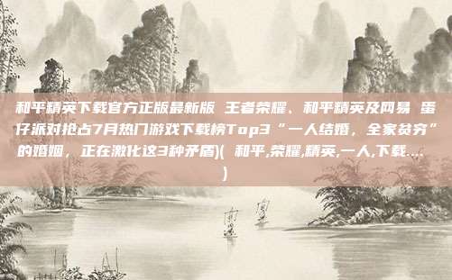 和平精英下载官方正版最新版 王者荣耀、和平精英及网易 蛋仔派对抢占7月热门游戏下载榜Top3“一人结婚，全家贫穷”的婚姻，正在激化这3种矛盾)( 和平,荣耀,精英,一人,下载.... )