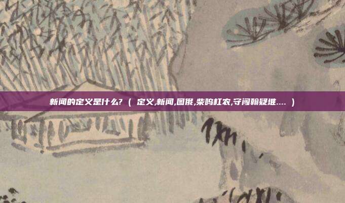 新闻的定义是什么? ( 定义,新闻,图俄,柴呜杠农,守闯翰疑堆.... )