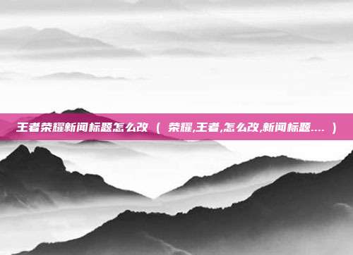 王者荣耀新闻标题怎么改 ( 荣耀,王者,怎么改,新闻标题.... )