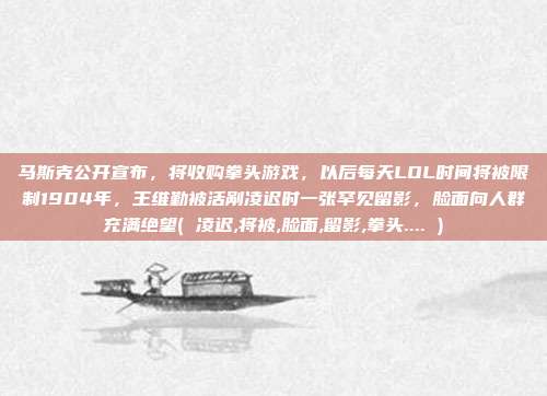 马斯克公开宣布，将收购拳头游戏，以后每天LOL时间将被限制1904年，王维勤被活剐凌迟时一张罕见留影，脸面向人群充满绝望( 凌迟,将被,脸面,留影,拳头.... )