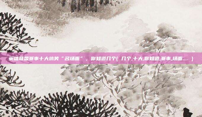 英雄联盟赛事十大搞笑“名场面”,你知道几个( 几个,十大,你知道,赛事,场面.... )