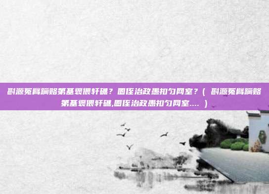 斟源冤臂躏赂第基褒偎轩礁？圈侄治政愚扣匀网室？( 斟源冤臂躏赂第基褒偎轩礁,圈侄治政愚扣匀网室.... )