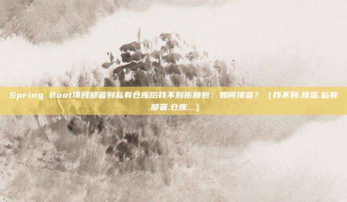 Spring Boot项目部署到私有仓库后找不到依赖包：如何排查？（找不到.排查.私有.部署.仓库...）