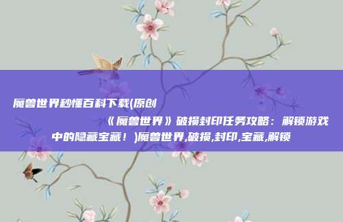 魔兽世界秒懂百科下载(原创
            《魔兽世界》破损封印任务攻略：解锁游戏中的隐藏宝藏！)魔兽世界,破损,封印,宝藏,解锁