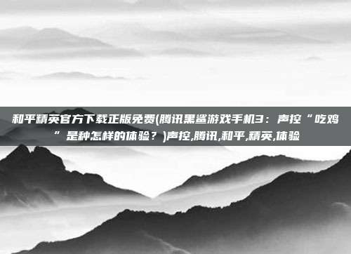 和平精英官方下载正版免费(腾讯黑鲨游戏手机3：声控“吃鸡”是种怎样的体验？)声控,腾讯,和平,精英,体验
