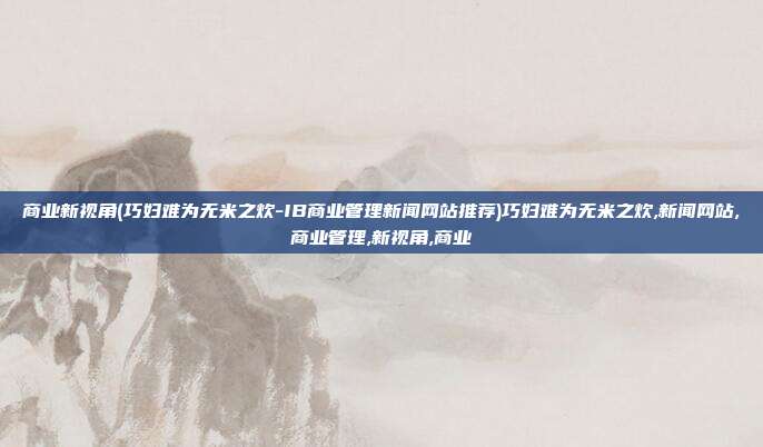 商业新视角(巧妇难为无米之炊-IB商业管理新闻网站推荐)巧妇难为无米之炊,新闻网站,商业管理,新视角,商业