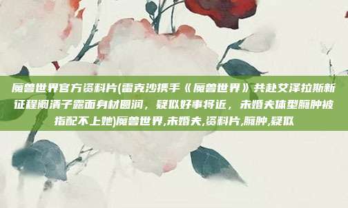 魔兽世界官方资料片(雷克沙携手《魔兽世界》共赴艾泽拉斯新征程阚清子露面身材圆润，疑似好事将近，未婚夫体型臃肿被指配不上她)魔兽世界,未婚夫,资料片,臃肿,疑似