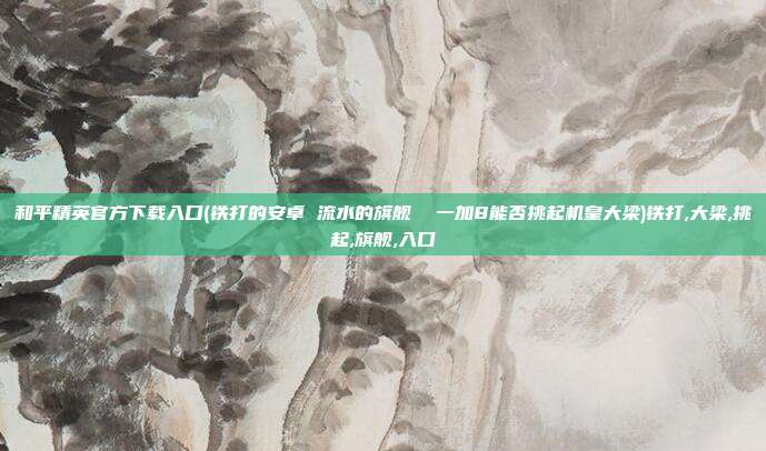 和平精英官方下载入口(铁打的安卓 流水的旗舰  一加8能否挑起机皇大梁)铁打,大梁,挑起,旗舰,入口