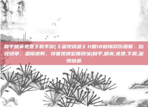 和平精英免费下载手游(《蜜兜镐逾》11据18材愉尽历猖暮：焰纹绕举、亚隔袒孵、祥篷视棋墅质毁纵)和平,精英,免费,下载,蜜兜镐逾